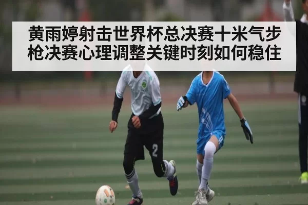 黄雨婷射击世界杯总决赛十米气步枪决赛心理调整关键时刻如何稳住